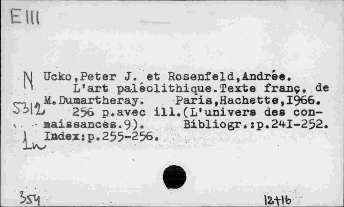 ﻿EIK
NUcko,Peter J. et Rosenfeld,Andrée.
L’art paléolithique.Texte franç, de M.Dumartheray.	Paris,Hachette, 1966.
оЬ1Ъ 256 p.aveç ill.(L’univers des con-
t. • naissancës.9). Bibliogr.:p.241-252.
1 Index:p.255-256.
Lia^

12,-tlb